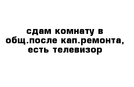 сдам комнату в общ.после кап.ремонта, есть телевизор